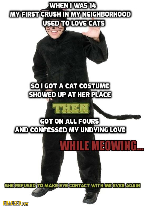 WHEN I WAS 14 MY FIRST CRUSH IN MY NEIGHBORHOOD USED TO LOVE CATS so I GOT A CAT COSTUME SHOWED UP AT HER PLACE THEN GOT ON ALL FOURS AND CONFESSED MY