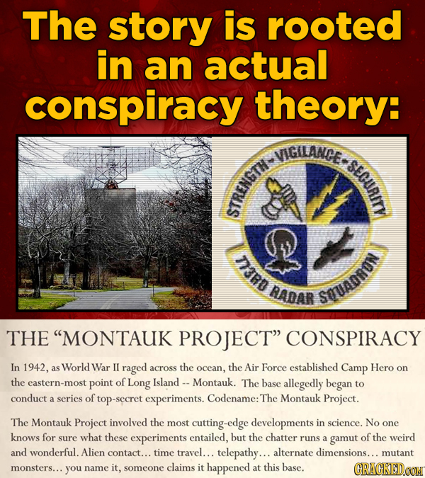 The story is rooted in an actual conspiracy theory: VIGILANCE. i STt D3RD AADAR SOUADRON THE MONTAUK PROJECT CONSPIRACY In 1942, as World War IL rag
