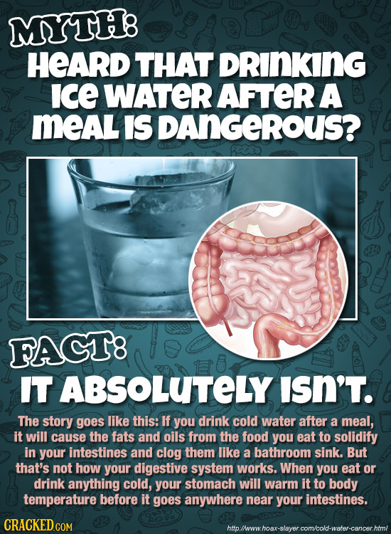 MYTH: HEARD THAT DRINKING ice WATER AFTER A MeAL IS DAnGeRoUS? FAGT8 IT ABSOLUTELY ISN'T. The story goes like this: If you drink cold water after a me