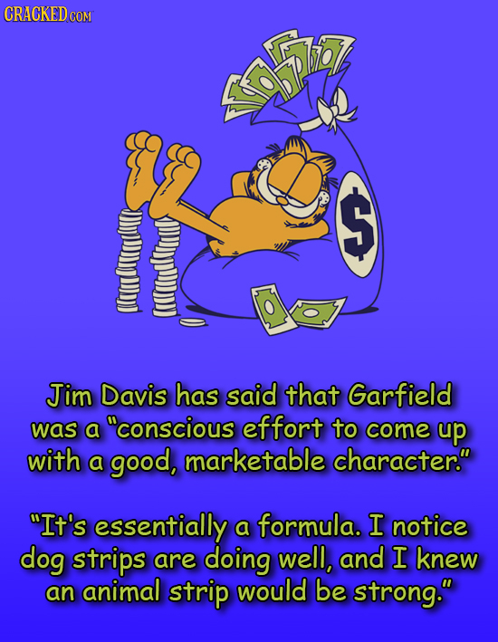 $ Jim Davis has said that Garfield was a conscious effort to come up with a good, marketable character. It's essentially a formula. I notice dog st