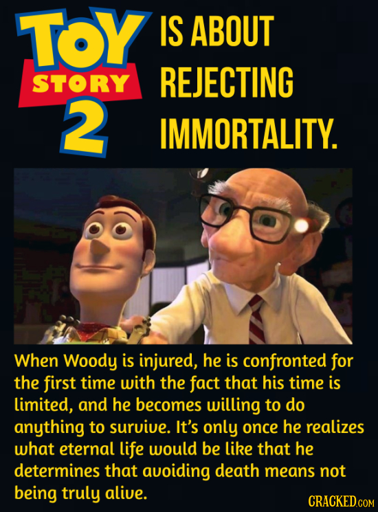 TOY IS ABOUT STORY REJECTING 2 IMMORTALITY. When Woody is injured, he is confronted for the first time with the fact that his time is limited, and he