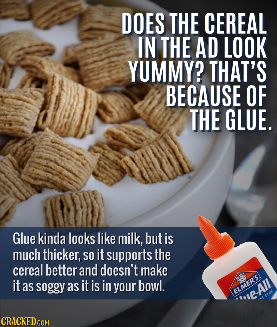 DOES THE CEREAL IN THE AD LOOK YUMMY? THAT'S BECAUSE OF THE GLUE. Glue kinda looks like milk, but is much thicker, SO it supports the cereal better an