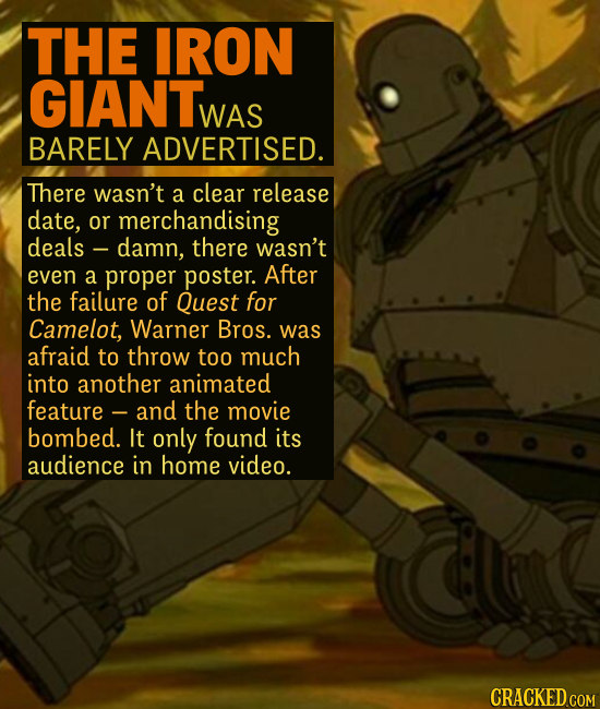 THE IRON GIANT WAS BARELY ADVERTISED. There wasn't a clear release date, or merchandising deals damn, there wasn't even a proper poster. After the fa
