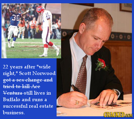 30 22 years after wide right, Scott Norwood got-a-sexelange-and triedto killAee Ventra-s till lives in Buffalo and runs a successful real estate bus