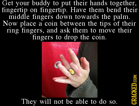 Get your buddy to put their hands together, fingertip on fingertip. Have them bend their middle fingers down towards the palm. Now place a coin betwee