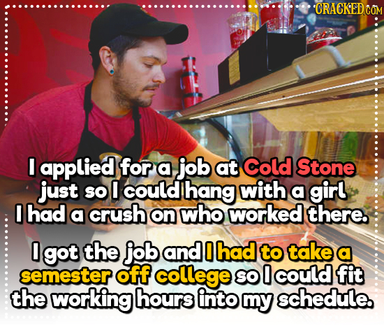 'CRACKED CO I applied for a job at Cold Stone just SO O could hang with a girl I had a crush on who worked there. 0 got the job and 0 had to take a se