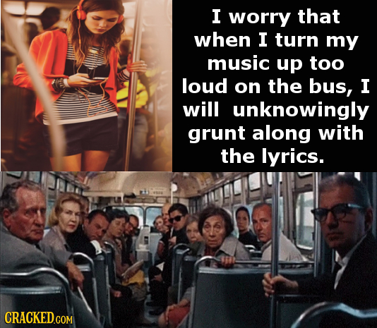 I worry that when I turn my music up too loud on the bus, I will unknowingly grunt along with the lyrics. CRACKED.COM