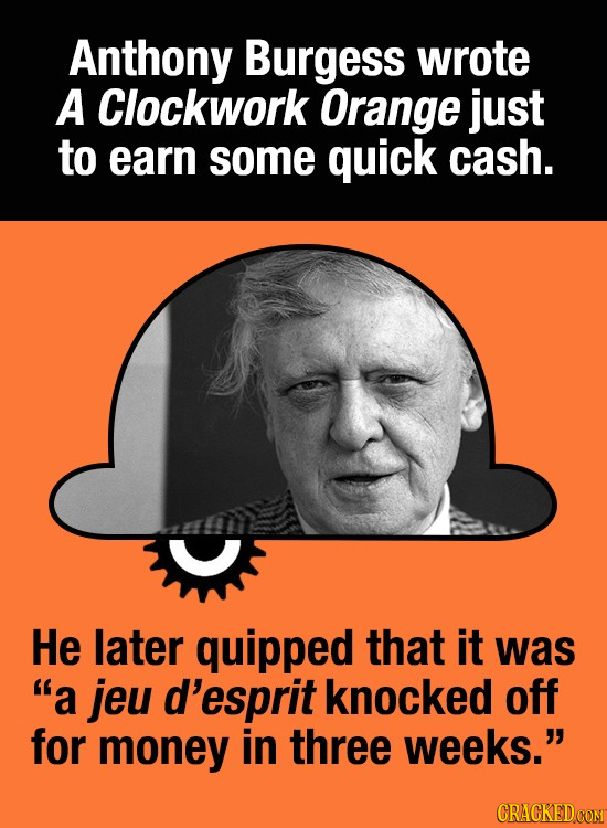 Anthony Burgess wrote A Clockwork Orange just to earn some quick cash. He later quipped that it was a jeu d'esprit knocked off for money in three wee