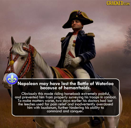 Napoleon may have lost the Battle of Waterloo because of hemorrhoids. Obviously this made riding horseback extremely painful, and prevented him from p