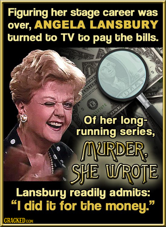 Figuring her stage career was over, ANGELA LANSBURY turned to TV to pay the bills. 5 VENITE DA Of 112707 her long- running series, MRDER, SHE UROTE La