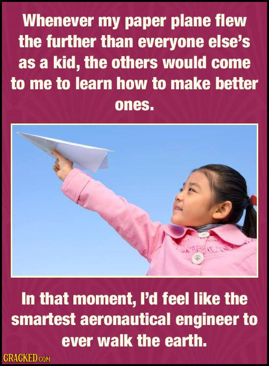 Whenever my paper plane flew the further than everyone else's as a kid, the others would come to me to learn how to make better ones. In that moment,