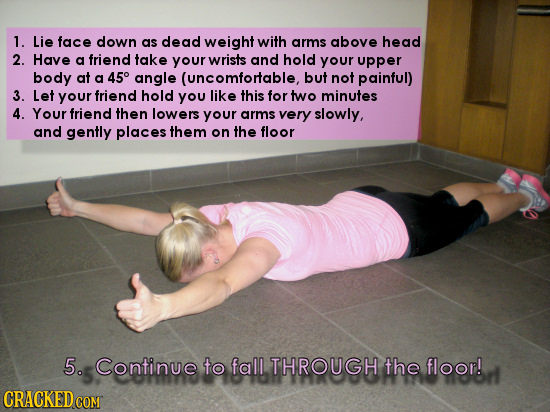 1. Lie face down as dead weight with arms above head 2. Have a friend take your wrists and hold your upper body at a 45 angle (uncomfortable, but not 