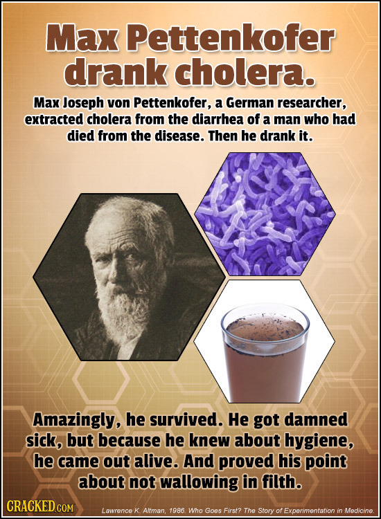Max Pettenkofer drank cholera. Max Joseph von Pettenkofer, a German researcher, extracted cholera from the diarrhea of a man who had died from the dis