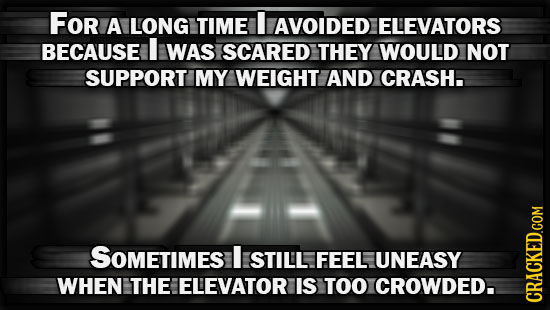 FOr A LONG TIME AVOIDED ELEVATORS BECAUSE I WAS SCARED THEY WOULD NOT SUPPORT MY WEIGHT AND CRASH. SOMETIMES I STILL FEEL UNEASY WHEN THE ELEVATOR IS