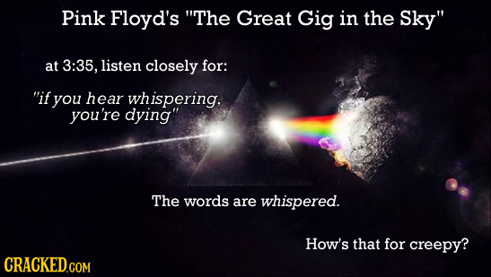 Pink Floyd's The Great Gig in the Sky at 3:35, listen closely for: if you hear whispering, you're dying The words are whispered. How's that for cr