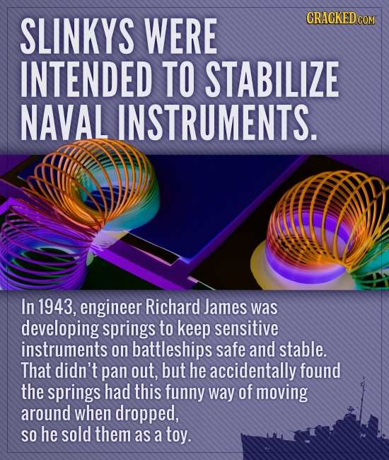 SLINKYS WERE CRACKED COM INTENDED TO STABILIZE NAVAL INSTRUMENTS. In 1943, engineer Richard James was developing springs to keep sensitive instruments