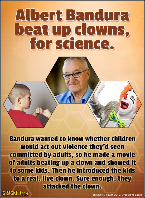 Albert Bandura beat up clowns, for science. Bandura wanted to know whether children would act out violence they'd seen committed by adults, so he made