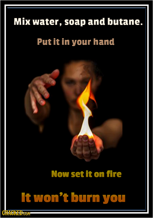 Mix water, soap and butane. Put it in your hand Now set it on fire It won't burn you ORACKEDeOM