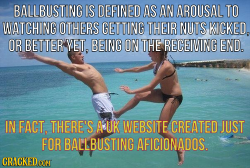 BALLBUSTING IS DEFINED AS AN AROUSAL TO WATCHING OTHERS GETTING THEIR NUTS KICKED, OR BETTER YET, BEING ON THE RECEIVING END. IN FACT, THERE'S A UK WE