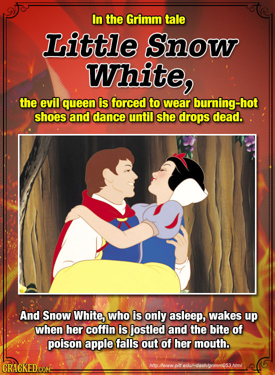 In the Grimm tale Little Snow White, the evil queen is forced to wear burning-hot shoes and dance until she drops dead. And Snow White, who is only as