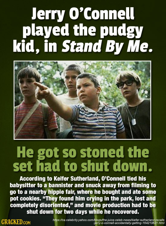 Jerry O'Connell played the pudgy kid, in Stand By Me. He got SO stoned the set had to shut down. According to Keifer Sutherland, O'Connell tied his ba
