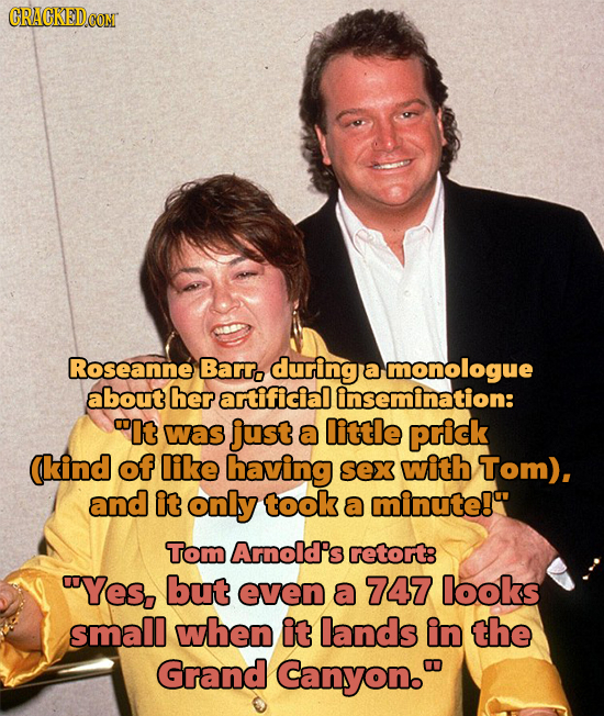 Roseanne Barr. during a monologue about her artificial insemination: It was just a little prick (kind of like having sex with Tom), and it only took