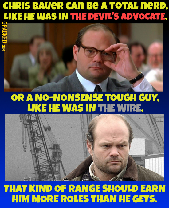 CHRIS BAUER CAn be A TOTAL nerd, LIKE HE WAS IN THE DEVIL'S ADVOCATE, CRACKED.COM OR A JO-NONSENSE TOUGH GUY, LIKE HE WAS IN THE WIRE. THAT KIND OF RA