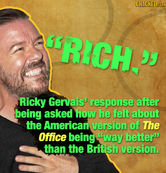CRACKED COR ' RICH. D Ricky Gervais' response after being asked how he felt about the American version of The Office being way better than the Briti