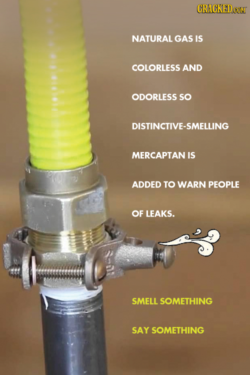 CRACKEDCON NATURAL GAS IS COLORLESS AND ODORLESS sO DISTINCTIVE-SMELLING MERCAPTAN IS ADDED TO WARN PEOPLE OF LEAKS. SMELL SOMETHING SAY SOMETHING