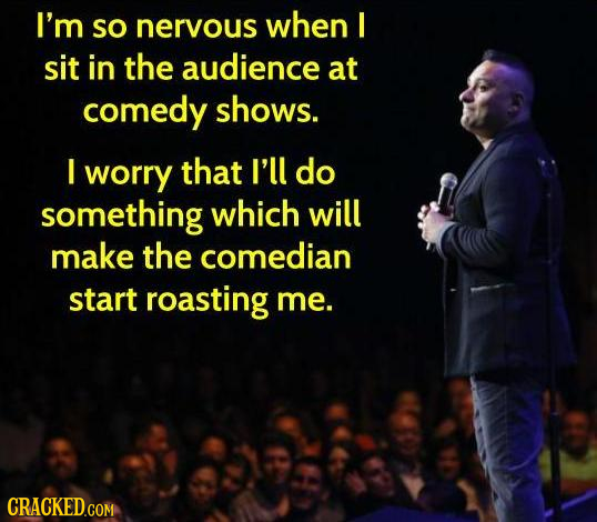 I'm SO nervous when I sit in the audience at comedy shows. I worry that I'll do something which will make the comedian start roasting me. CRACKED.COM