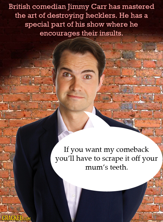 British comedian Jimmy Carr has mastered the art of destroying hecklers. He has a special part of his show where he encourages their insults. If you w