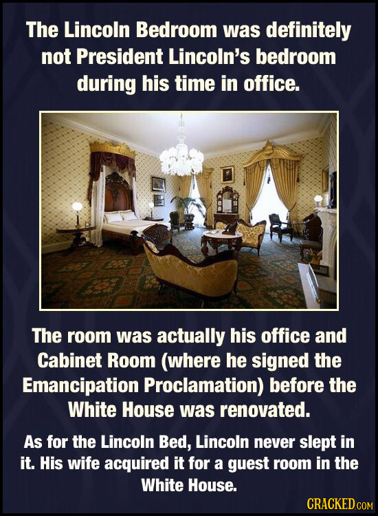 The Lincoln Bedroom was definitely not President Lincoln's bedroom during his time in office. The room was actually his office and Cabinet Room (where