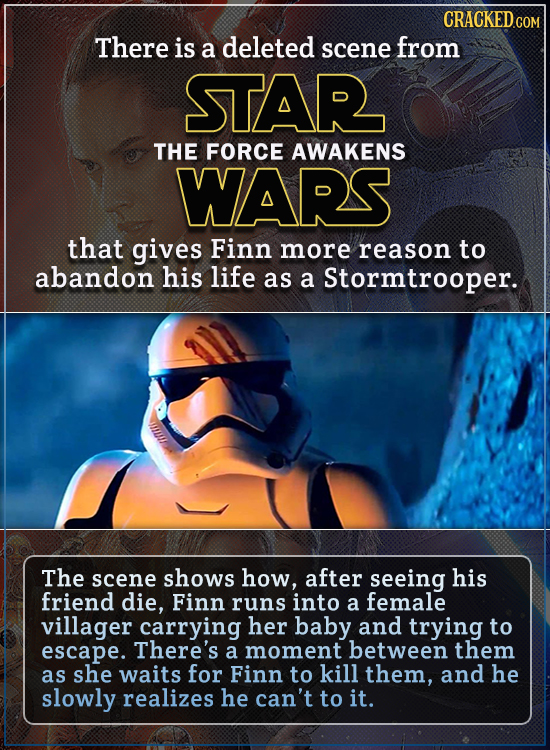 There is a deleted scene from STAR THE FORCE AWAKENS WARS that gives Finn more reason to abandon his life as a Stormtrooper. The scene shows how, afte