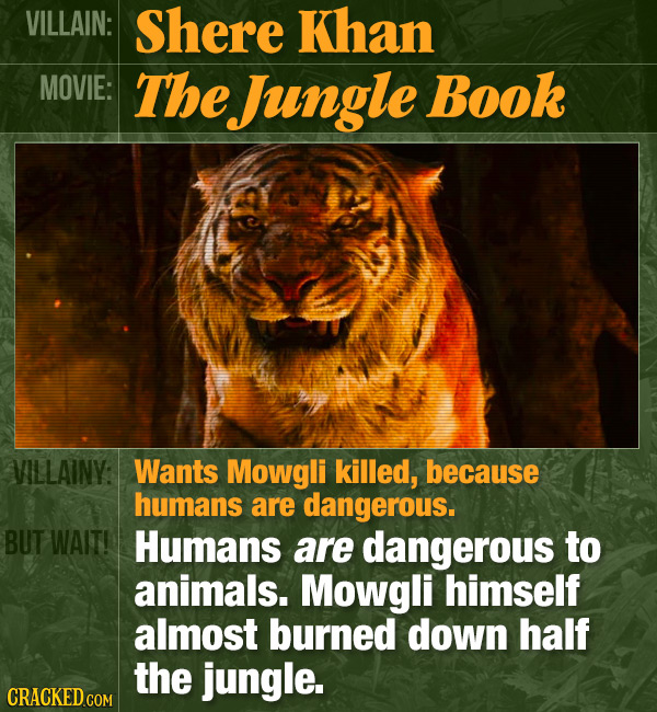 VILLAIN: Shere Khan MOVIE: The Jungle Book VILLAINY: Wants Mowgli killed, because humans are dangerous. BUT WAIT! Humans are dangerous to animals. Mow