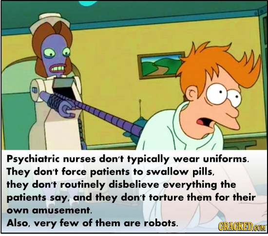 Psychiatric nurses don't typically wear uniforms. They don't force patients to swallow pills, they don't routinely disbelieve everything the patients