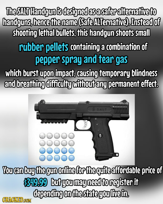 The SALT Handgun is designed as a safer alternativeto handguns. hencethel name (Safe ALTernative). Instead of shooting lethal bullets, this handgun sh