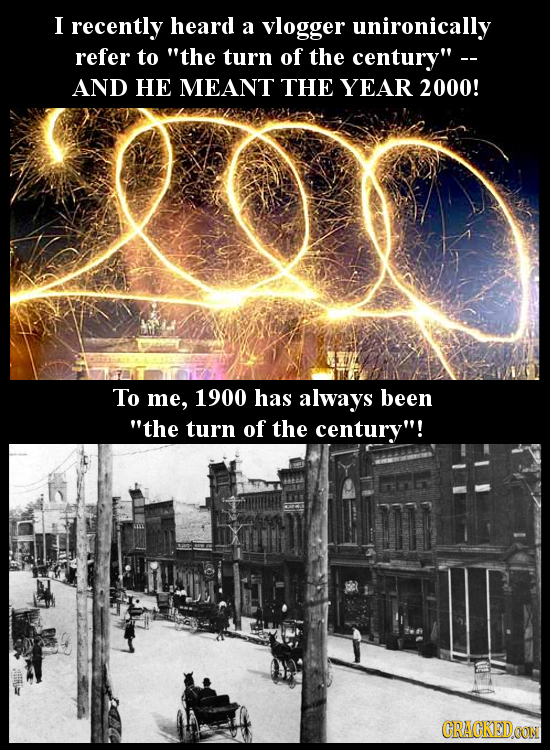 I recently heard a vlogger unironically refer to the turn of the century - AND HE MEANT THE YEAR 2000! To me, 1900 has always been the turn of the