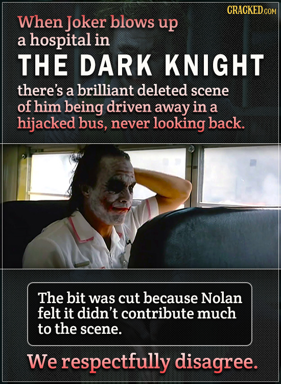 When Joker blows up a hospital in THE DARK KNIGHT there's a brilliant deleted scene of him being driven away in a hijacked bus, never looking back. Th