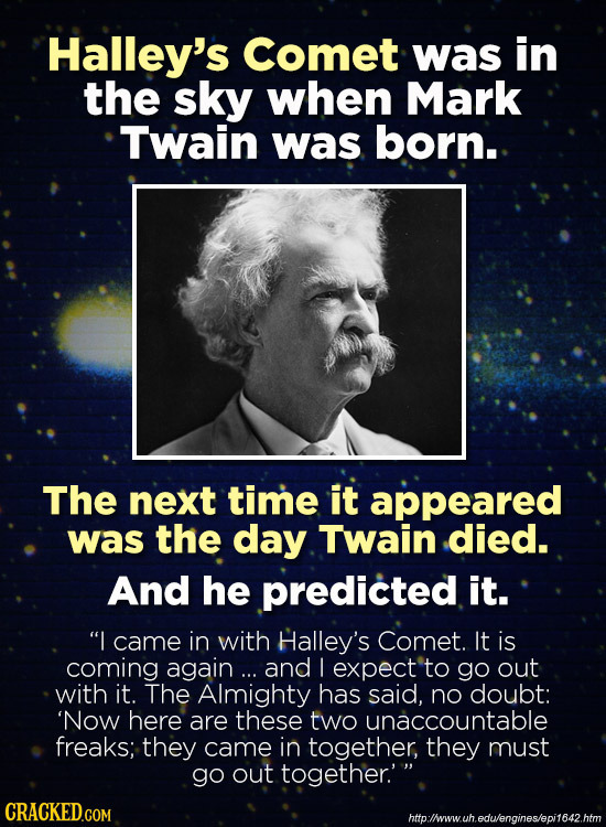 Halley's Comet was in the sky when Mark Twain was born. The next time it appeared was the day Twain died. And he predicted it. I came in with Halley'