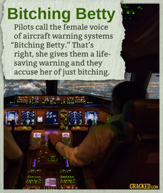 Bitching Betty Pilots call the female voice of aircraft warning systems Bitching Betty. That's right, she gives them a life- saving warning and they