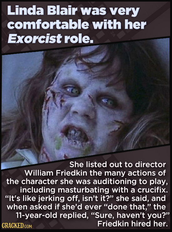 Linda Blair was very comfortable with her Exorcist role. She listed out to director William Friedkin the many actions of the character she was auditioning to play, including masturbating with a crucifix. It's like jerking off, isn't it? she said, and when asked if she'd ever done that, the 11-year-old