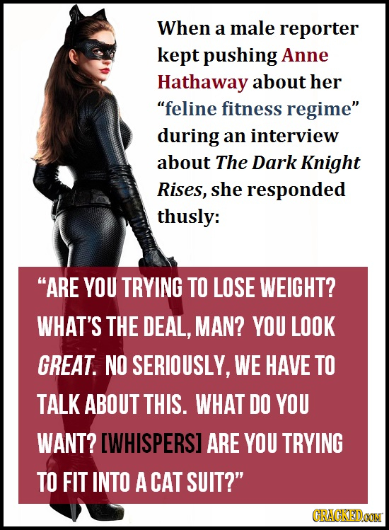 When a male reporter kept pushing Anne Hathaway about her feline fitness regime during an interview about The Dark Knight Rises, she responded thusl
