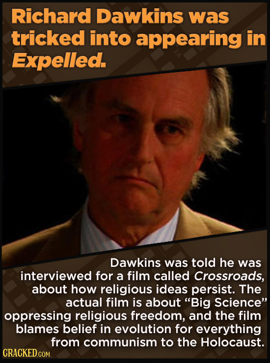 Richard Dawkins was tricked into appearing in Expelled. Dawkins was told he was interviewed for a film called Crossroads, about how religious ideas persist. The actual film is about Big Science oppressing religious freedom, and the film blames belief in evolution for everything from communism to the Holocaust.