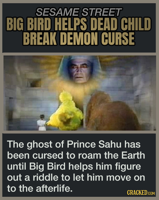SESAME STREET BIG BIRD HELPS DEAD CHILD BREAK DEMON CURSE The ghost of Prince Sahu has been cursed to roam the Earth until Big Bird helps him figure out a riddle to let him move on to the afterlife.