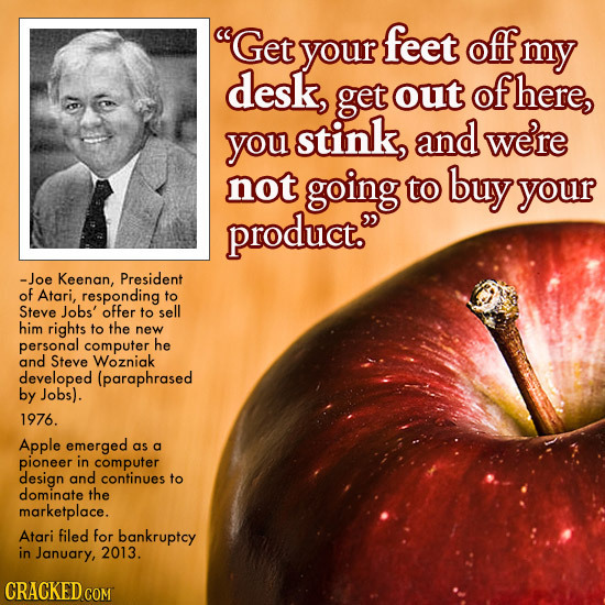 Get feet your Off my desk, get out of here, you stink, and were not going to buy your product. -Joe Keenan, President of Atari, responding to Steve