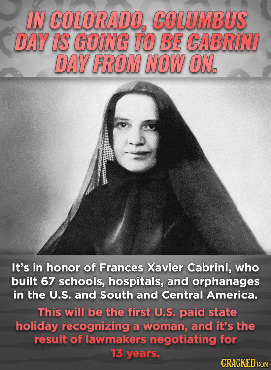 IN COLORADO, COLUMBUS DAY IS GOING TO BE CABRINI DAY FROM NOW ON, It's in honor of Frances Xavier Cabrini, who built 67 schools, hospitals, and orphan