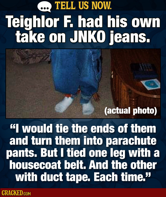 TELL US NOW. Teighlor F. had his own take on JNKO jeans. (actual photo) I would tie the ends of them and turn them into parachute pants. But I tied o