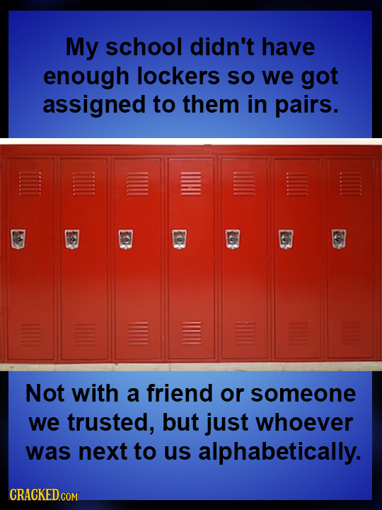 My SCHOOL didn't have enough lockers SO we got assigned to them in pairs. Not with a friend or someone we trusted, but just whoever was next to us alp