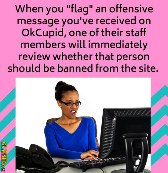 When you flag an offensive message you've received on OkCupid, one of their staff members will immediately review whether that person should be bann