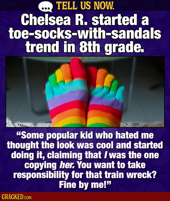 TELL US NOW. Chelsea R. started a toe-socks-with-sandals trend in 8th grade. Some popular kid who hated me thought the look was cool and started doin